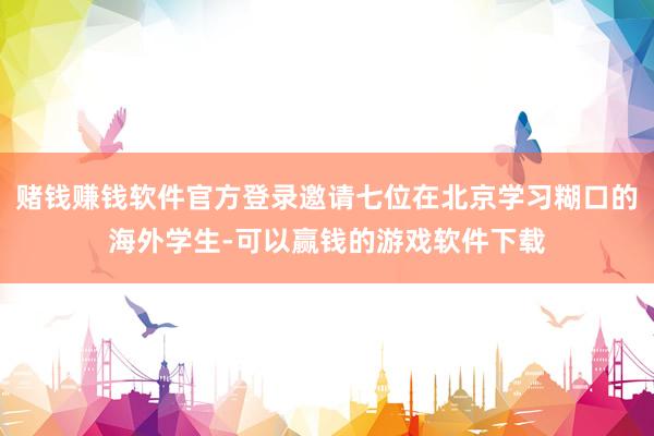 赌钱赚钱软件官方登录邀请七位在北京学习糊口的海外学生-可以赢钱的游戏软件下载