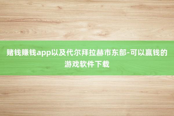 赌钱赚钱app以及代尔拜拉赫市东部-可以赢钱的游戏软件下载