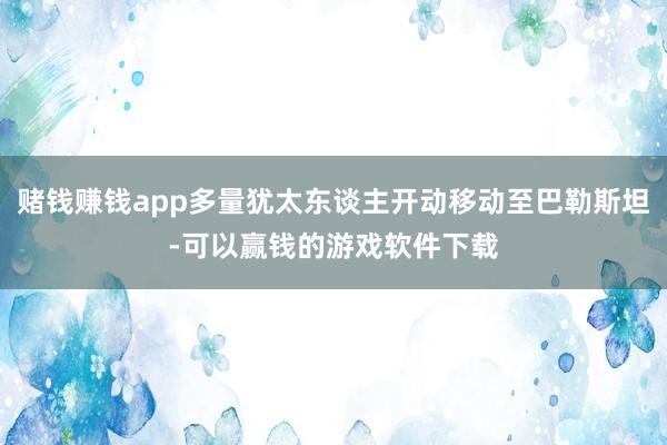 赌钱赚钱app多量犹太东谈主开动移动至巴勒斯坦-可以赢钱的游戏软件下载