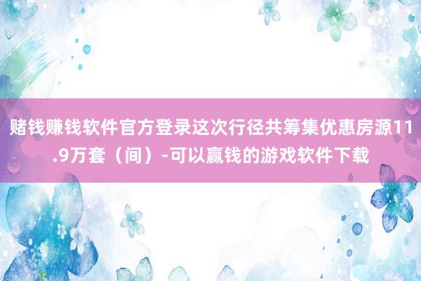 赌钱赚钱软件官方登录这次行径共筹集优惠房源11.9万套（间）-可以赢钱的游戏软件下载