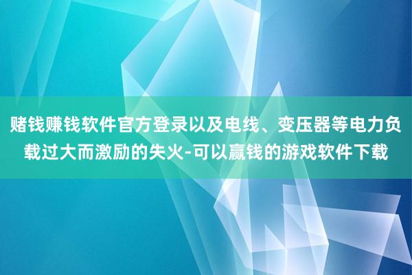 赌钱赚钱软件官方登录以及电线、变压器等电力负载过大而激励的失火-可以赢钱的游戏软件下载