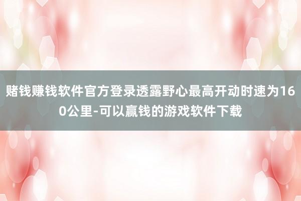 赌钱赚钱软件官方登录透露野心最高开动时速为160公里-可以赢钱的游戏软件下载