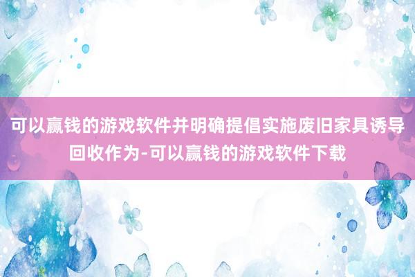 可以赢钱的游戏软件并明确提倡实施废旧家具诱导回收作为-可以赢钱的游戏软件下载