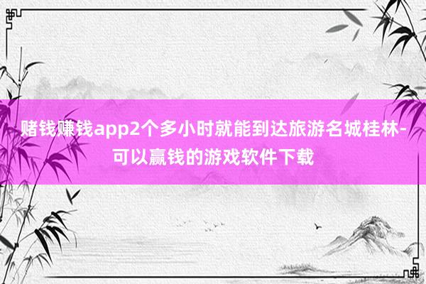 赌钱赚钱app2个多小时就能到达旅游名城桂林-可以赢钱的游戏软件下载