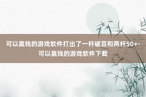 可以赢钱的游戏软件打出了一杆破百和两杆50+-可以赢钱的游戏软件下载