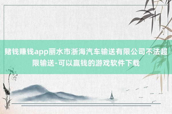 赌钱赚钱app丽水市浙海汽车输送有限公司不法超限输送-可以赢钱的游戏软件下载