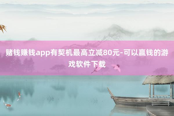 赌钱赚钱app有契机最高立减80元-可以赢钱的游戏软件下载