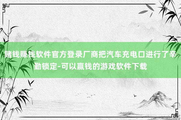 赌钱赚钱软件官方登录厂商把汽车充电口进行了辛勤锁定-可以赢钱的游戏软件下载