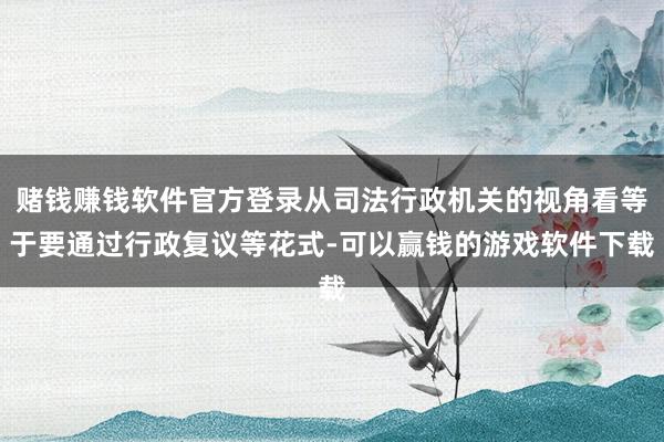 赌钱赚钱软件官方登录从司法行政机关的视角看等于要通过行政复议等花式-可以赢钱的游戏软件下载