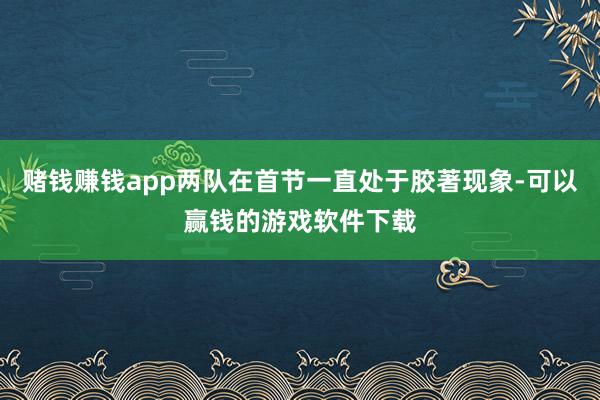 赌钱赚钱app两队在首节一直处于胶著现象-可以赢钱的游戏软件下载