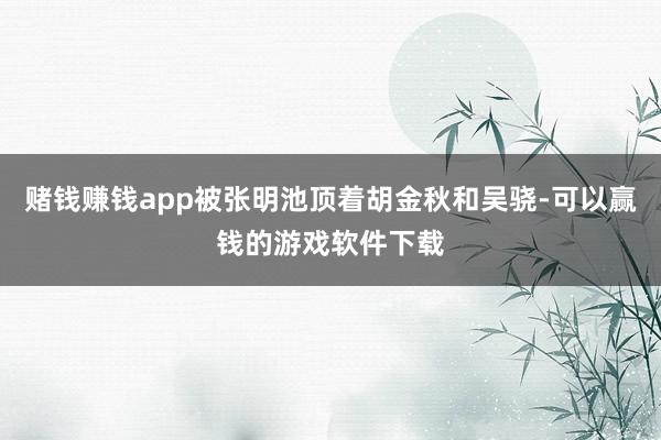 赌钱赚钱app被张明池顶着胡金秋和吴骁-可以赢钱的游戏软件下载