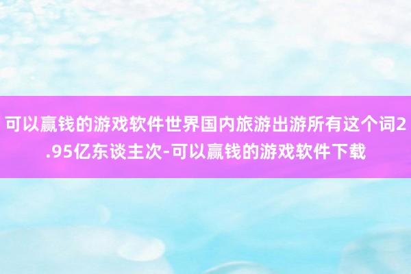 可以赢钱的游戏软件世界国内旅游出游所有这个词2.95亿东谈主次-可以赢钱的游戏软件下载