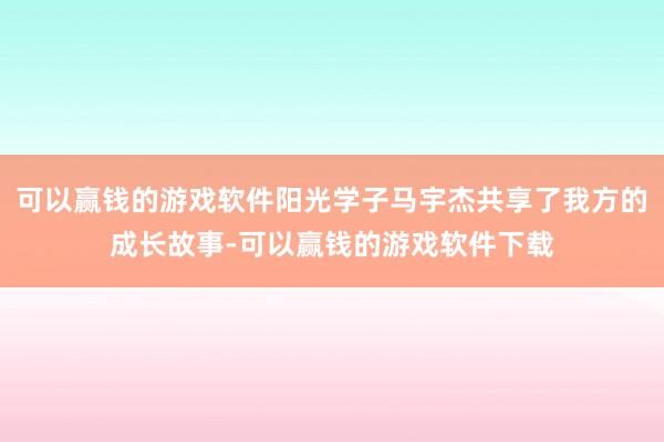 可以赢钱的游戏软件阳光学子马宇杰共享了我方的成长故事-可以赢钱的游戏软件下载