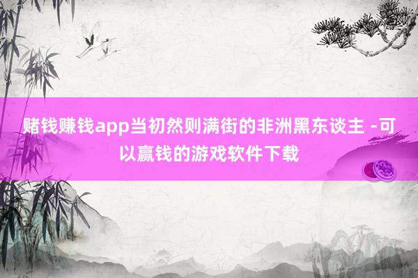 赌钱赚钱app当初然则满街的非洲黑东谈主 -可以赢钱的游戏软件下载