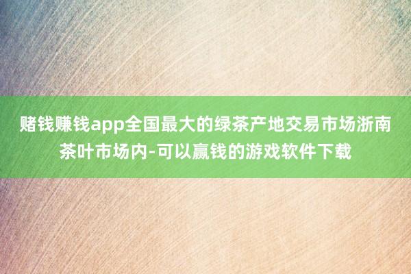 赌钱赚钱app全国最大的绿茶产地交易市场浙南茶叶市场内-可以赢钱的游戏软件下载