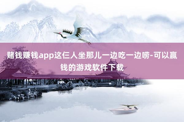 赌钱赚钱app这仨人坐那儿一边吃一边唠-可以赢钱的游戏软件下载