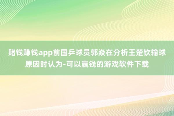 赌钱赚钱app前国乒球员郭焱在分析王楚钦输球原因时认为-可以赢钱的游戏软件下载