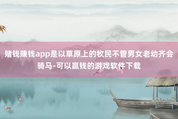 赌钱赚钱app是以草原上的牧民不管男女老幼齐会骑马-可以赢钱的游戏软件下载