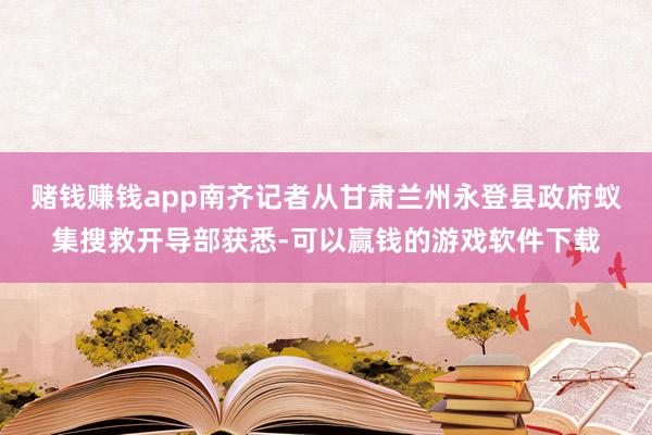 赌钱赚钱app南齐记者从甘肃兰州永登县政府蚁集搜救开导部获悉-可以赢钱的游戏软件下载