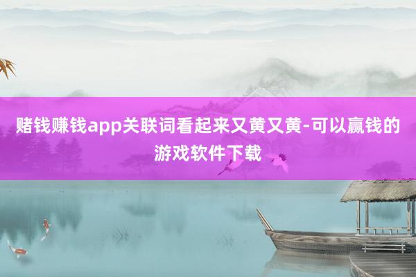 赌钱赚钱app关联词看起来又黄又黄-可以赢钱的游戏软件下载