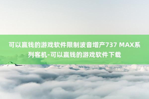 可以赢钱的游戏软件限制波音增产737 MAX系列客机-可以赢钱的游戏软件下载