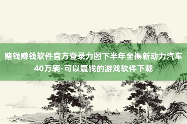 赌钱赚钱软件官方登录力图下半年坐褥新动力汽车40万辆-可以赢钱的游戏软件下载