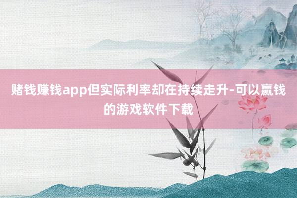 赌钱赚钱app但实际利率却在持续走升-可以赢钱的游戏软件下载