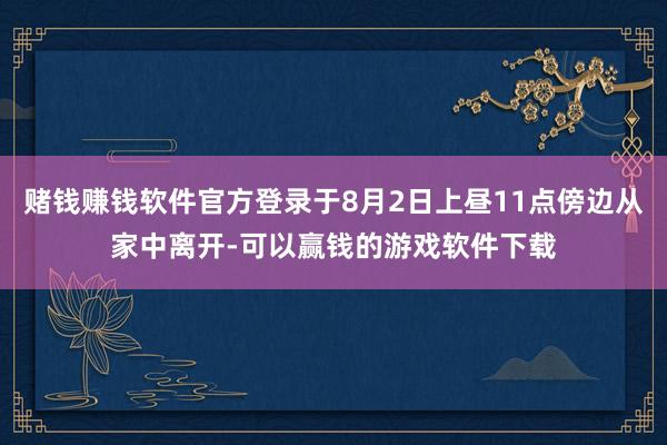 赌钱赚钱软件官方登录于8月2日上昼11点傍边从家中离开-可以赢钱的游戏软件下载