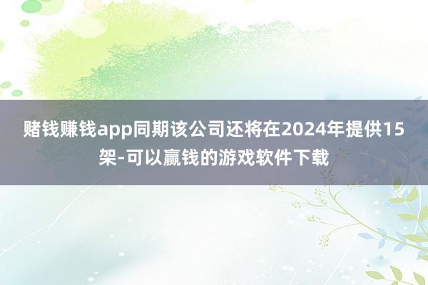 赌钱赚钱app同期该公司还将在2024年提供15架-可以赢钱的游戏软件下载