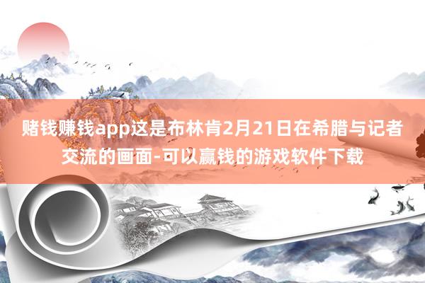 赌钱赚钱app这是布林肯2月21日在希腊与记者交流的画面-可以赢钱的游戏软件下载