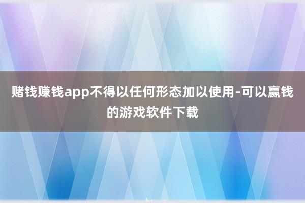 赌钱赚钱app不得以任何形态加以使用-可以赢钱的游戏软件下载