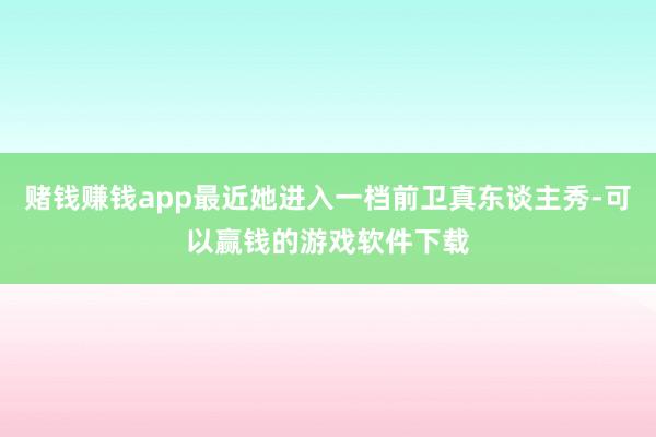 赌钱赚钱app最近她进入一档前卫真东谈主秀-可以赢钱的游戏软件下载