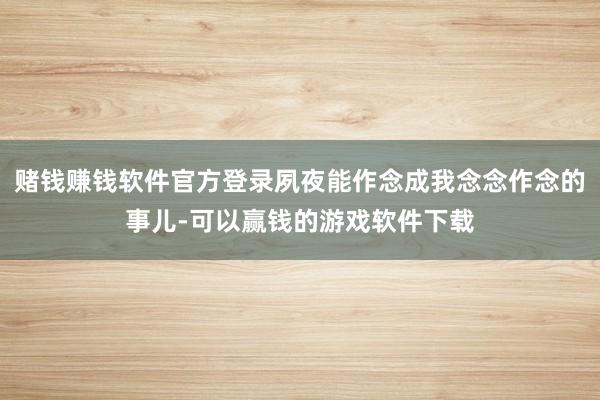 赌钱赚钱软件官方登录夙夜能作念成我念念作念的事儿-可以赢钱的游戏软件下载