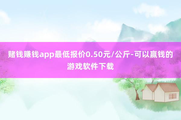 赌钱赚钱app最低报价0.50元/公斤-可以赢钱的游戏软件下载