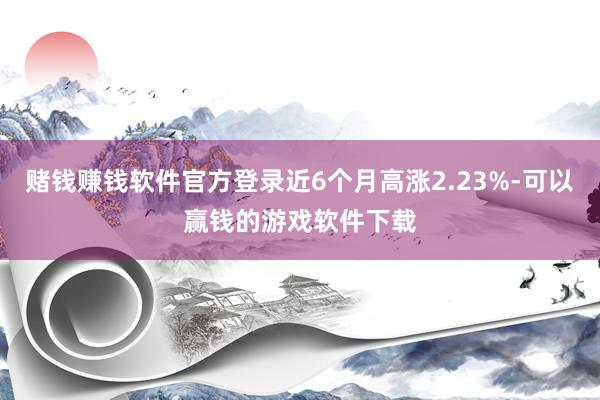 赌钱赚钱软件官方登录近6个月高涨2.23%-可以赢钱的游戏软件下载