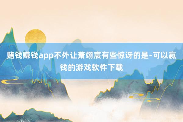 赌钱赚钱app不外让萧翊宸有些惊讶的是-可以赢钱的游戏软件下载