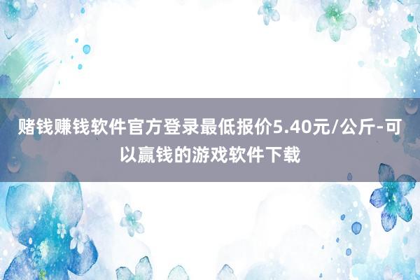 赌钱赚钱软件官方登录最低报价5.40元/公斤-可以赢钱的游戏软件下载