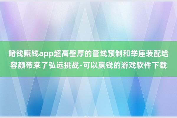 赌钱赚钱app超高壁厚的管线预制和举座装配给容颜带来了弘远挑战-可以赢钱的游戏软件下载