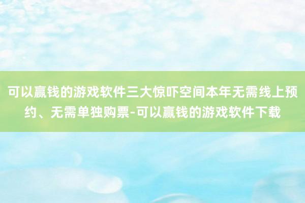 可以赢钱的游戏软件三大惊吓空间本年无需线上预约、无需单独购票-可以赢钱的游戏软件下载