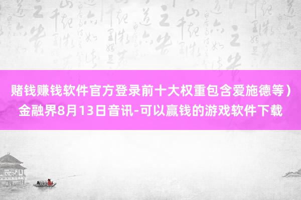 赌钱赚钱软件官方登录前十大权重包含爱施德等）金融界8月13日音讯-可以赢钱的游戏软件下载