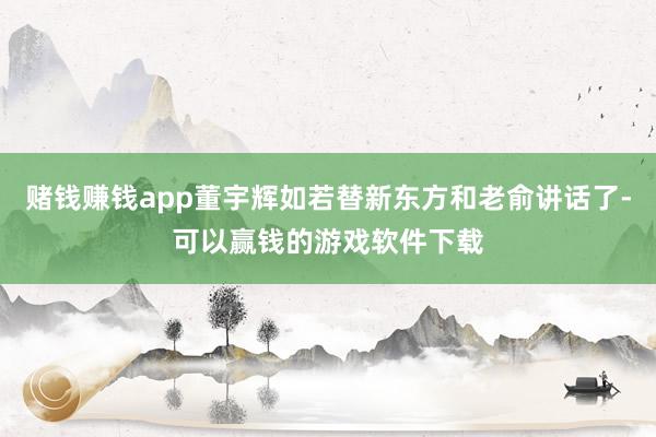 赌钱赚钱app董宇辉如若替新东方和老俞讲话了-可以赢钱的游戏软件下载