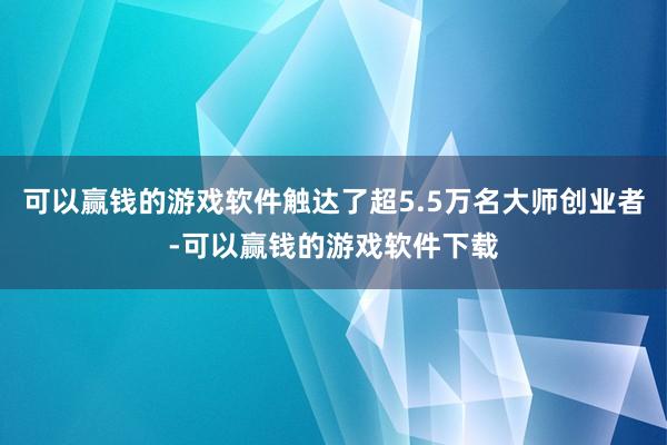 可以赢钱的游戏软件触达了超5.5万名大师创业者-可以赢钱的游戏软件下载