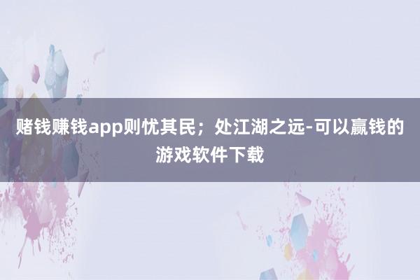 赌钱赚钱app则忧其民；处江湖之远-可以赢钱的游戏软件下载