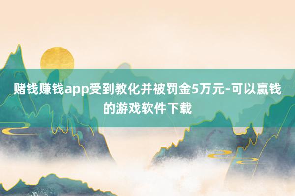 赌钱赚钱app受到教化并被罚金5万元-可以赢钱的游戏软件下载