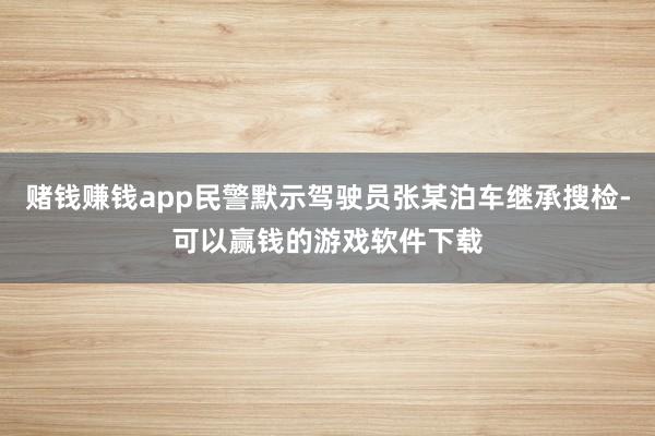 赌钱赚钱app民警默示驾驶员张某泊车继承搜检-可以赢钱的游戏软件下载