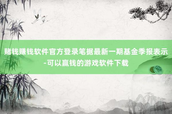 赌钱赚钱软件官方登录笔据最新一期基金季报表示-可以赢钱的游戏软件下载