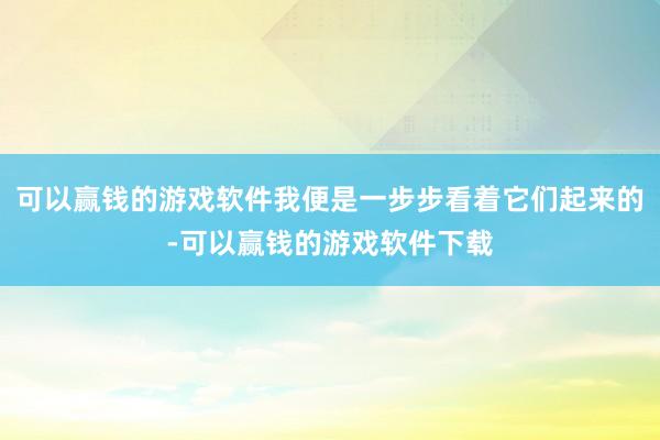 可以赢钱的游戏软件我便是一步步看着它们起来的-可以赢钱的游戏软件下载