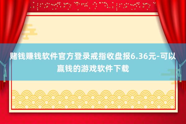 赌钱赚钱软件官方登录戒指收盘报6.36元-可以赢钱的游戏软件下载