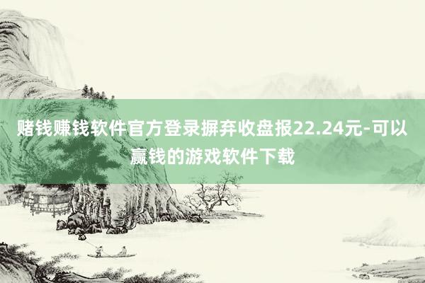 赌钱赚钱软件官方登录摒弃收盘报22.24元-可以赢钱的游戏软件下载