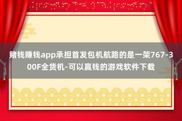 赌钱赚钱app承担首发包机航路的是一架767-300F全货机-可以赢钱的游戏软件下载